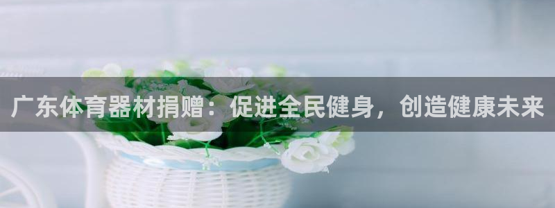 d88尊龙凯时：广东体育器材捐赠：促进全民健身，创造